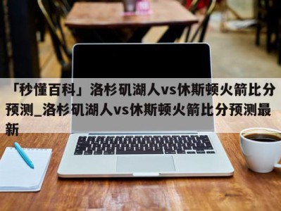 「秒懂百科」洛杉矶湖人vs休斯顿火箭比分预测_洛杉矶湖人vs休斯顿火箭比分预测最新