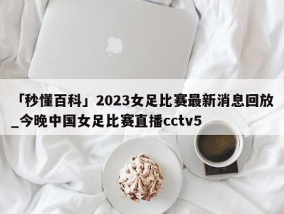 「秒懂百科」2023女足比赛最新消息回放_今晚中国女足比赛直播cctv5