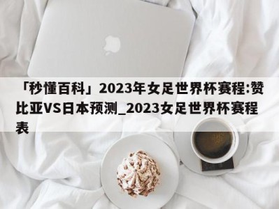 「秒懂百科」2023年女足世界杯赛程:赞比亚VS日本预测_2023女足世界杯赛程表