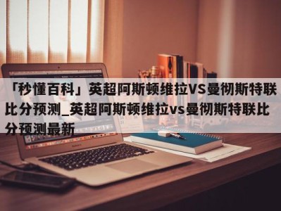 「秒懂百科」英超阿斯顿维拉VS曼彻斯特联比分预测_英超阿斯顿维拉vs曼彻斯特联比分预测最新