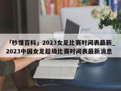 「秒懂百科」2023女足比赛时间表最新_2023中国女足超级比赛时间表最新消息