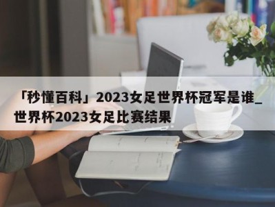 「秒懂百科」2023女足世界杯冠军是谁_世界杯2023女足比赛结果