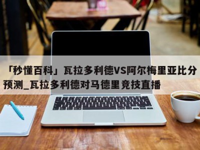 「秒懂百科」瓦拉多利德VS阿尔梅里亚比分预测_瓦拉多利德对马德里竞技直播