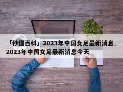 「秒懂百科」2023年中国女足最新消息_2023年中国女足最新消息今天