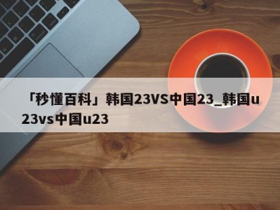 「秒懂百科」韩国23VS中国23_韩国u23vs中国u23