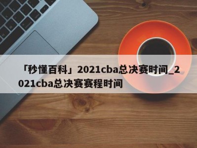 「秒懂百科」2021cba总决赛时间_2021cba总决赛赛程时间