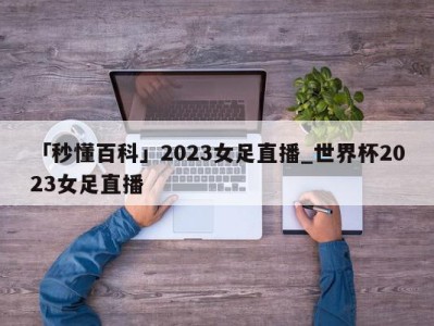 「秒懂百科」2023女足直播_世界杯2023女足直播