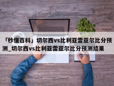 「秒懂百科」切尔西vs比利亚雷亚尔比分预测_切尔西vs比利亚雷亚尔比分预测结果