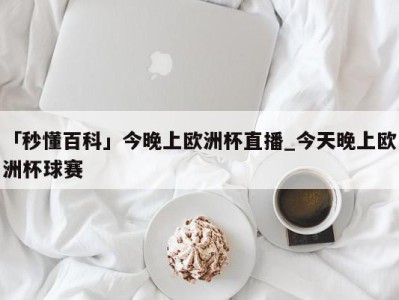 「秒懂百科」今晚上欧洲杯直播_今天晚上欧洲杯球赛