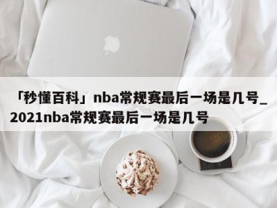 「秒懂百科」nba常规赛最后一场是几号_2021nba常规赛最后一场是几号