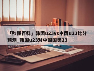 「秒懂百科」韩国u23vs中国u23比分预测_韩国u23对中国国奥23