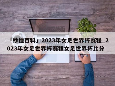 「秒懂百科」2023年女足世界杯赛程_2023年女足世界杯赛程女足世界杯比分