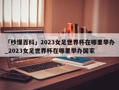 「秒懂百科」2023女足世界杯在哪里举办_2023女足世界杯在哪里举办国家