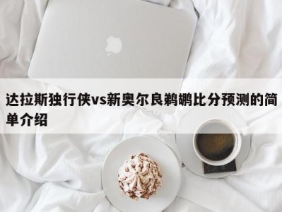 达拉斯独行侠vs新奥尔良鹈鹕比分预测的简单介绍