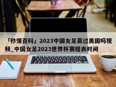 「秒懂百科」2023中国女足赢过美国吗视频_中国女足2023世界杯赛程表时间