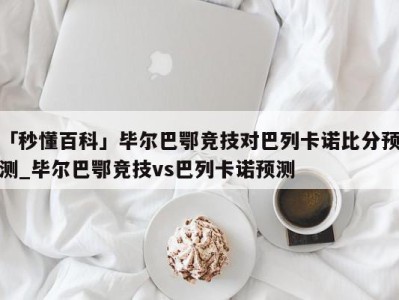 「秒懂百科」毕尔巴鄂竞技对巴列卡诺比分预测_毕尔巴鄂竞技vs巴列卡诺预测