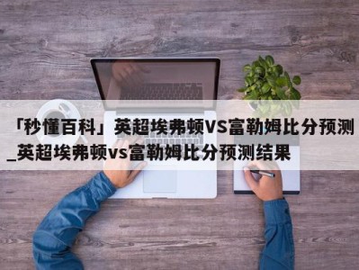 「秒懂百科」英超埃弗顿VS富勒姆比分预测_英超埃弗顿vs富勒姆比分预测结果