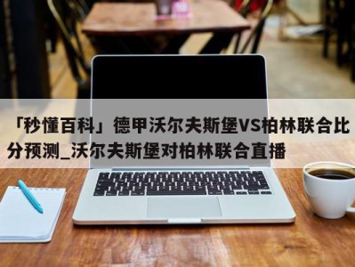 「秒懂百科」德甲沃尔夫斯堡VS柏林联合比分预测_沃尔夫斯堡对柏林联合直播