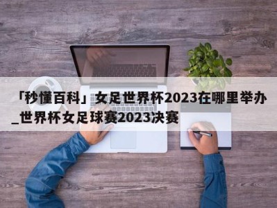 「秒懂百科」女足世界杯2023在哪里举办_世界杯女足球赛2023决赛