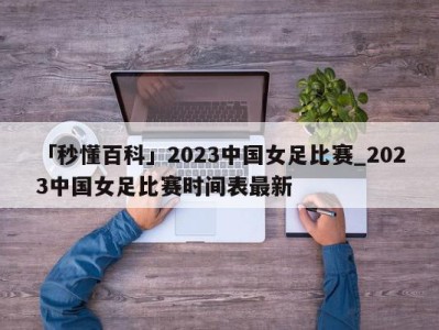 「秒懂百科」2023中国女足比赛_2023中国女足比赛时间表最新