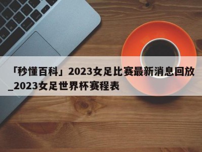 「秒懂百科」2023女足比赛最新消息回放_2023女足世界杯赛程表