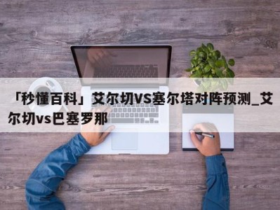 「秒懂百科」艾尔切VS塞尔塔对阵预测_艾尔切vs巴塞罗那