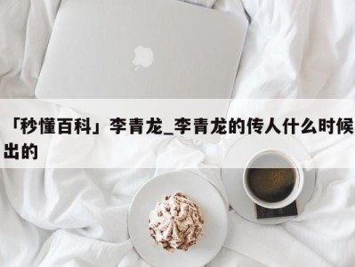 「秒懂百科」李青龙_李青龙的传人什么时候出的