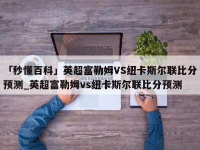 「秒懂百科」英超富勒姆VS纽卡斯尔联比分预测_英超富勒姆vs纽卡斯尔联比分预测