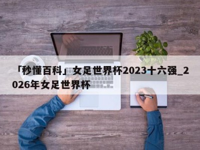 「秒懂百科」女足世界杯2023十六强_2026年女足世界杯