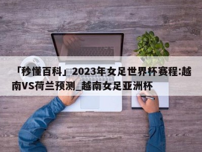 「秒懂百科」2023年女足世界杯赛程:越南VS荷兰预测_越南女足亚洲杯