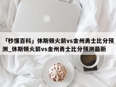 「秒懂百科」休斯顿火箭vs金州勇士比分预测_休斯顿火箭vs金州勇士比分预测最新