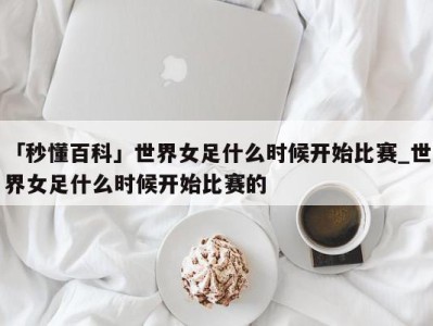 「秒懂百科」世界女足什么时候开始比赛_世界女足什么时候开始比赛的