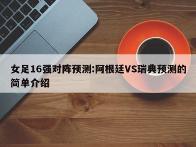 女足16强对阵预测:阿根廷VS瑞典预测的简单介绍