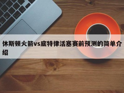 休斯顿火箭vs底特律活塞赛前预测的简单介绍