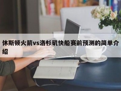 休斯顿火箭vs洛杉矶快船赛前预测的简单介绍