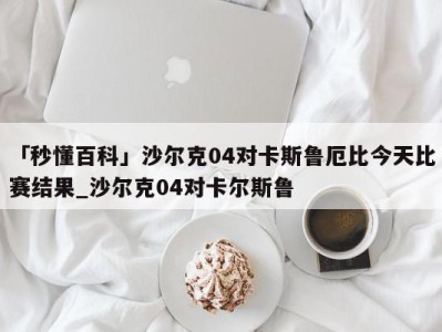 「秒懂百科」沙尔克04对卡斯鲁厄比今天比赛结果_沙尔克04对卡尔斯鲁