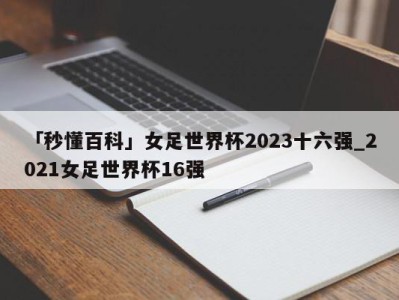 「秒懂百科」女足世界杯2023十六强_2021女足世界杯16强