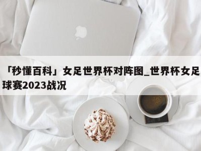 「秒懂百科」女足世界杯对阵图_世界杯女足球赛2023战况