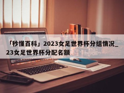 「秒懂百科」2023女足世界杯分组情况_23女足世界杯分配名额