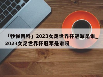 「秒懂百科」2023女足世界杯冠军是谁_2023女足世界杯冠军是谁呀