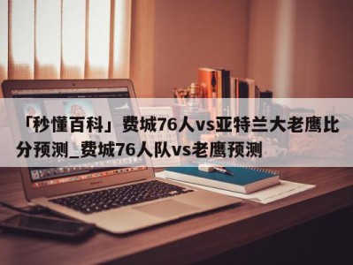 「秒懂百科」费城76人vs亚特兰大老鹰比分预测_费城76人队vs老鹰预测