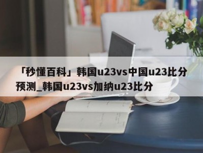 「秒懂百科」韩国u23vs中国u23比分预测_韩国u23vs加纳u23比分