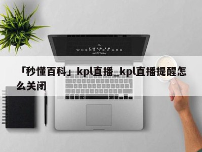 「秒懂百科」kpl直播_kpl直播提醒怎么关闭