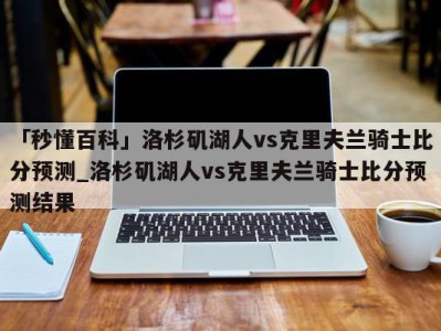 「秒懂百科」洛杉矶湖人vs克里夫兰骑士比分预测_洛杉矶湖人vs克里夫兰骑士比分预测结果